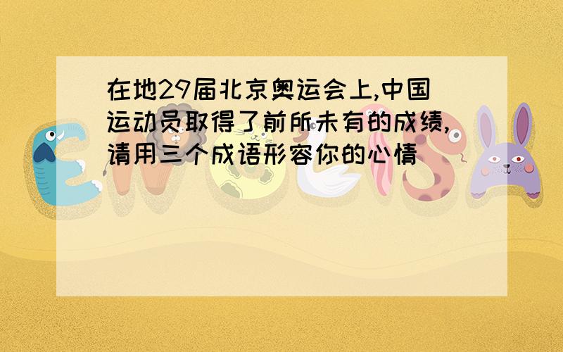 在地29届北京奥运会上,中国运动员取得了前所未有的成绩,请用三个成语形容你的心情