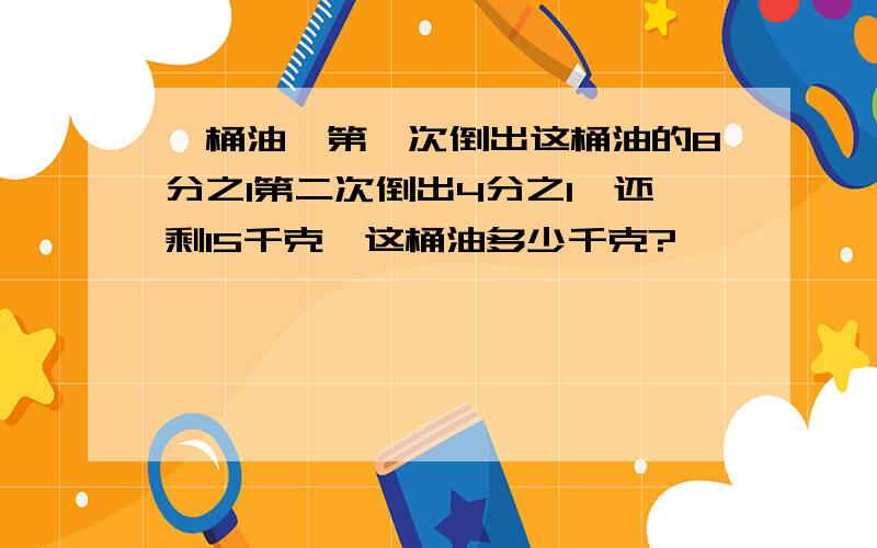 一桶油,第一次倒出这桶油的8分之1第二次倒出4分之1,还剩15千克,这桶油多少千克?