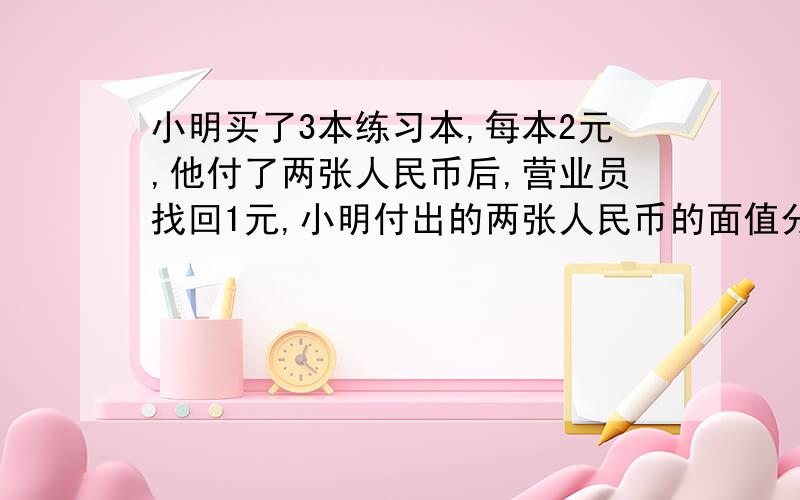 小明买了3本练习本,每本2元,他付了两张人民币后,营业员找回1元,小明付出的两张人民币的面值分别是多少?