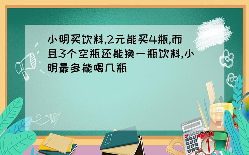 小明买饮料,2元能买4瓶,而且3个空瓶还能换一瓶饮料,小明最多能喝几瓶