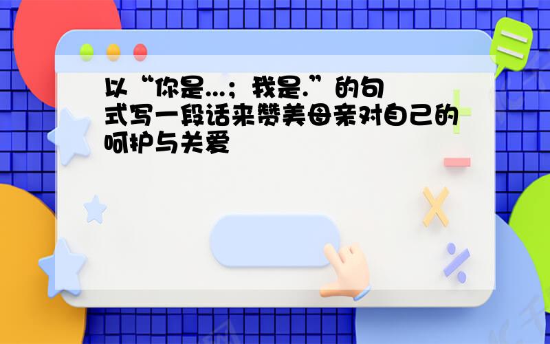 以“你是...；我是.”的句式写一段话来赞美母亲对自己的呵护与关爱