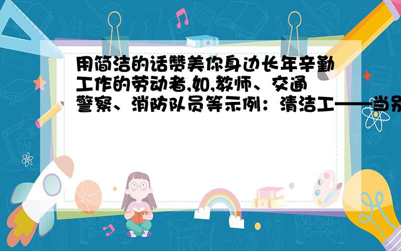 用简洁的话赞美你身边长年辛勤工作的劳动者,如,教师、交通警察、消防队员等示例：清洁工——当别人还沉浸在甜蜜的梦乡时,你却悄无声息地起床……不管春夏秋冬,不管刮风下雨,这街道