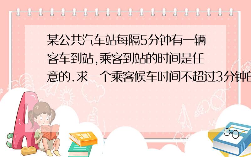 某公共汽车站每隔5分钟有一辆客车到站,乘客到站的时间是任意的.求一个乘客候车时间不超过3分钟的概率!