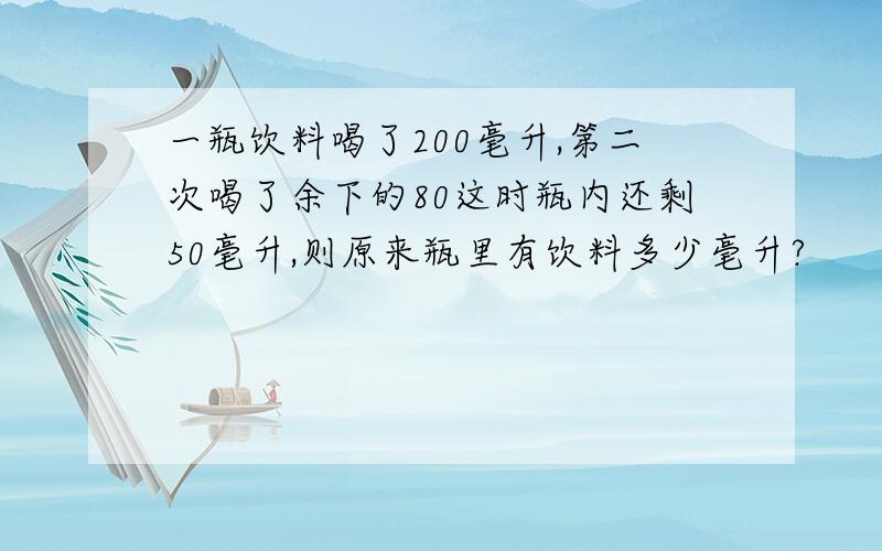 一瓶饮料喝了200毫升,第二次喝了余下的80这时瓶内还剩50毫升,则原来瓶里有饮料多少毫升?