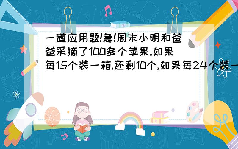 一道应用题!急!周末小明和爸爸采摘了100多个苹果.如果每15个装一箱,还剩10个,如果每24个装一箱,...一道应用题!急!周末小明和爸爸采摘了100多个苹果.如果每15个装一箱,还剩10个,如果每24个装