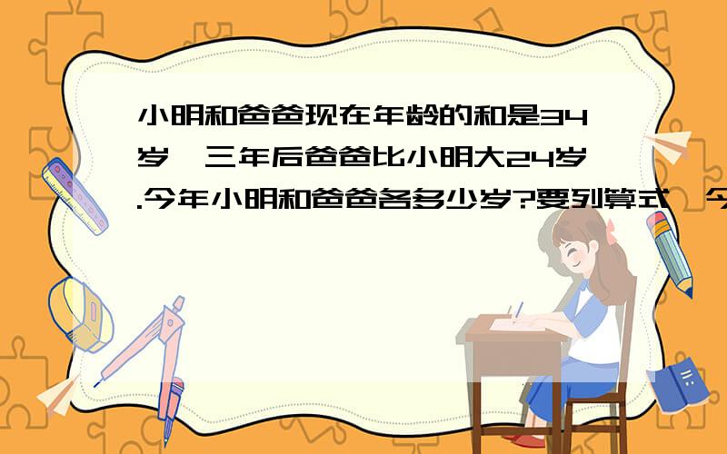 小明和爸爸现在年龄的和是34岁,三年后爸爸比小明大24岁.今年小明和爸爸各多少岁?要列算式,今天就要.