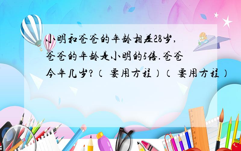 小明和爸爸的年龄相差28岁,爸爸的年龄是小明的5倍.爸爸今年几岁?（ 要用方程）（ 要用方程）