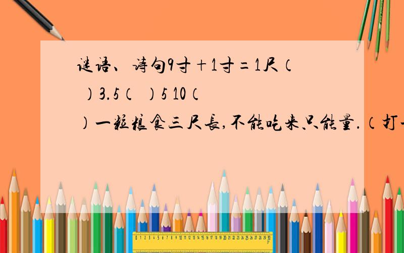 谜语、诗句9寸+1寸=1尺（ ）3.5（ ）5 10（ ）一粒粮食三尺长,不能吃来只能量.（打一量词）（ ）只在此山中,云“浅”不知处.（改正错误后,打一成语）（ ）大漠孤烟直,.（王维《使至塞上》