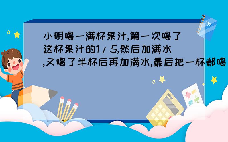 小明喝一满杯果汁,第一次喝了这杯果汁的1/5,然后加满水,又喝了半杯后再加满水,最后把一杯都喝了,小明喝的水多还是果汁多?在问一道题哈,一项工程,计划用8天完成,结果只用了5天就完成了,