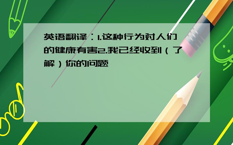 英语翻译：1.这种行为对人们的健康有害2.我已经收到（了解）你的问题