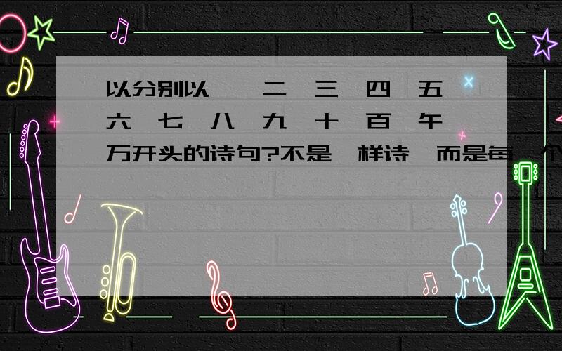 以分别以一,二,三,四,五,六,七,八,九,十,百,午,万开头的诗句?不是一样诗,而是每一个字一道,不能重.数字含在诗中就可,不一定要在开头.