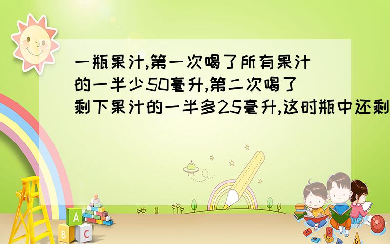 一瓶果汁,第一次喝了所有果汁的一半少50毫升,第二次喝了剩下果汁的一半多25毫升,这时瓶中还剩125毫升.