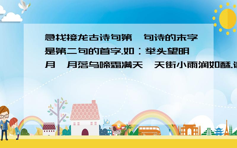 急找接龙古诗句第一句诗的末字是第二句的首字.如：举头望明月,月落乌啼霜满天,天街小雨润如酥.请至少接出二十句.（第一句可自找,无论何句均可）