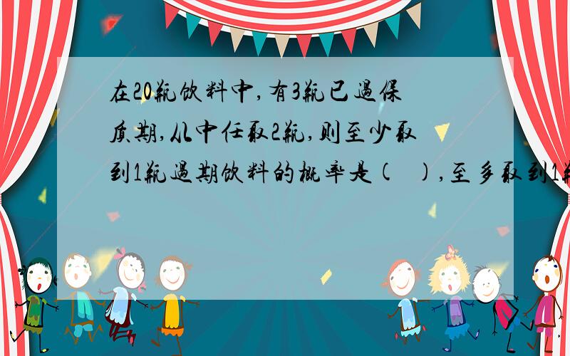 在20瓶饮料中,有3瓶已过保质期,从中任取2瓶,则至少取到1瓶过期饮料的概率是(  ),至多取到1瓶过期饮料的...在20瓶饮料中,有3瓶已过保质期,从中任取2瓶,则至少取到1瓶过期饮料的概率是(  ),至