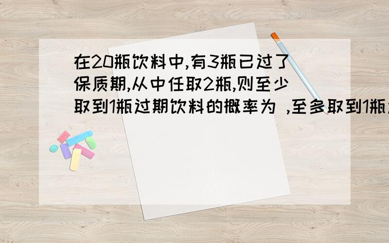 在20瓶饮料中,有3瓶已过了保质期,从中任取2瓶,则至少取到1瓶过期饮料的概率为 ,至多取到1瓶过期饮料的概率只剩十分了,请多多原谅!