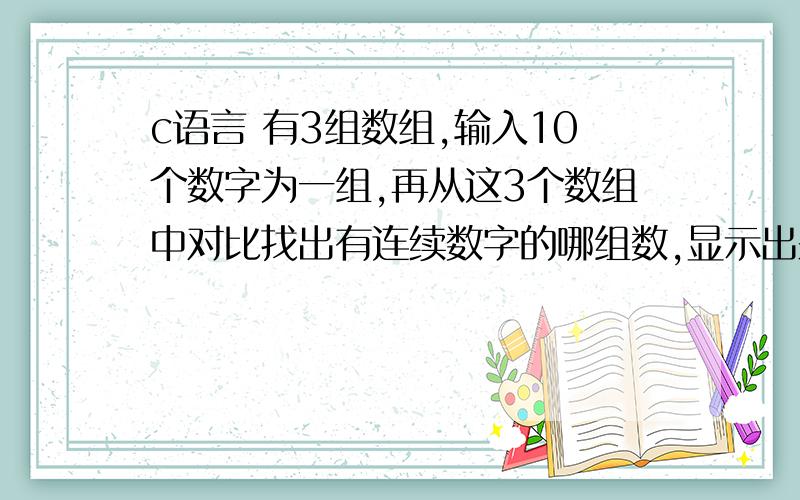 c语言 有3组数组,输入10个数字为一组,再从这3个数组中对比找出有连续数字的哪组数,显示出来.如下这三组数：2 4 12 33 45 78 3 66 1 1012 13 21 33 58 77 90 22 3 941 12 85 79 23 26 6 3 10 7（第二组有12 13是连