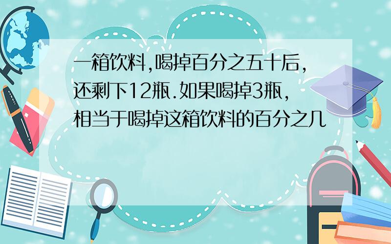 一箱饮料,喝掉百分之五十后,还剩下12瓶.如果喝掉3瓶,相当于喝掉这箱饮料的百分之几