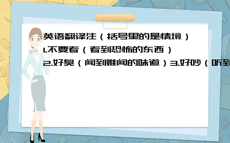 英语翻译注（括号里的是情境）1.不要看（看到恐怖的东西）2.好臭（闻到难闻的味道）3.好吵（听到嘈杂的音乐）