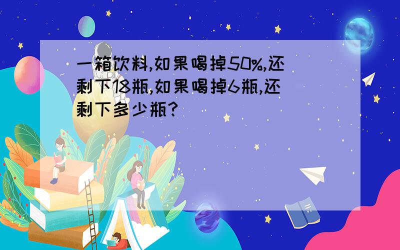 一箱饮料,如果喝掉50%,还剩下18瓶,如果喝掉6瓶,还剩下多少瓶?