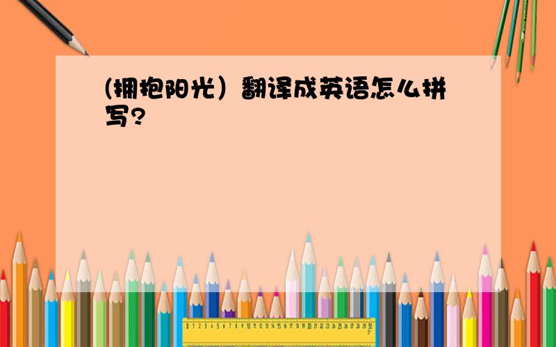 (拥抱阳光）翻译成英语怎么拼写?