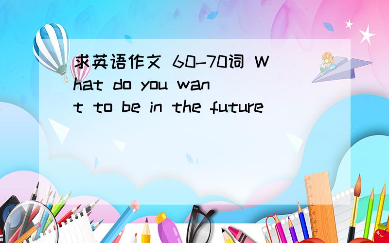 求英语作文 60-70词 What do you want to be in the future