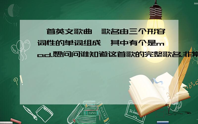 一首英文歌曲,歌名由三个形容词性的单词组成,其中有个是mad.想问问谁知道这首歌的完整歌名.非常感谢