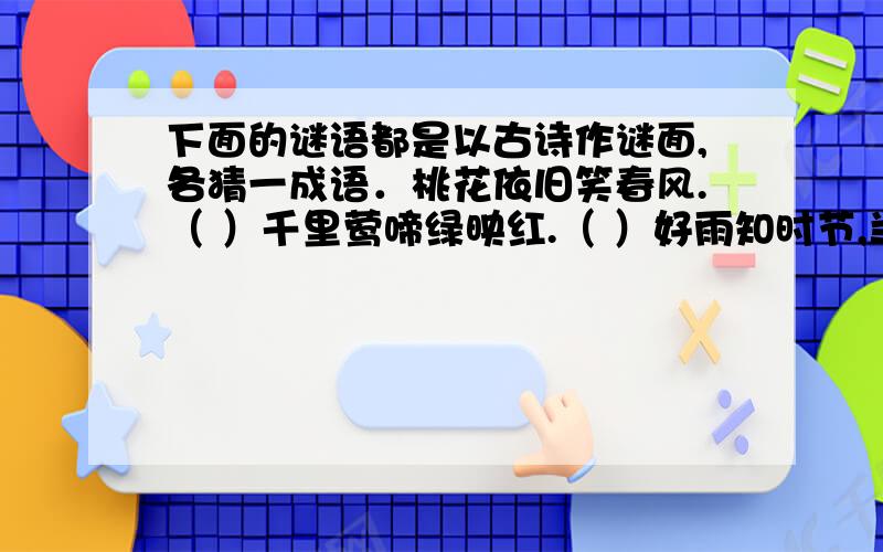 下面的谜语都是以古诗作谜面,各猜一成语．桃花依旧笑春风.（ ）千里莺啼绿映红.（ ）好雨知时节,当乃春发生.（ ）欲穷千里目,更上一层楼.( )桃花潭水深千尺,不及汪伦送我情.( )春蚕到死