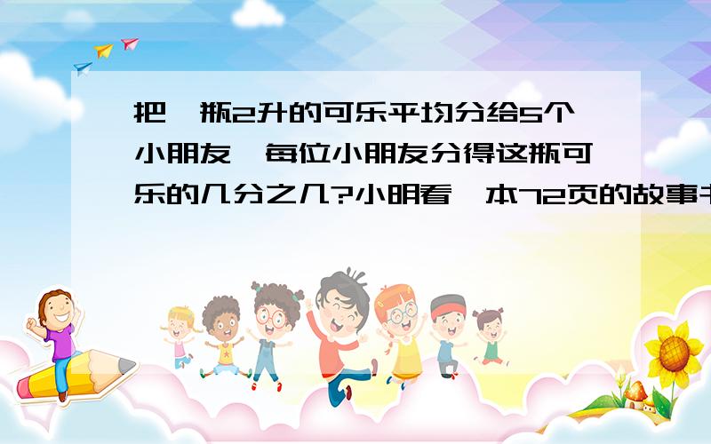 把一瓶2升的可乐平均分给5个小朋友,每位小朋友分得这瓶可乐的几分之几?小明看一本72页的故事书,已经看了35页,他看了全书的几分之几?（两个都要算式）