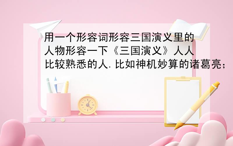 用一个形容词形容三国演义里的人物形容一下《三国演义》人人比较熟悉的人.比如神机妙算的诸葛亮；智勇双全的关羽；阴险狡诈的曹操.记住答案要是别的人,不是例子的这三个人.一楼答的