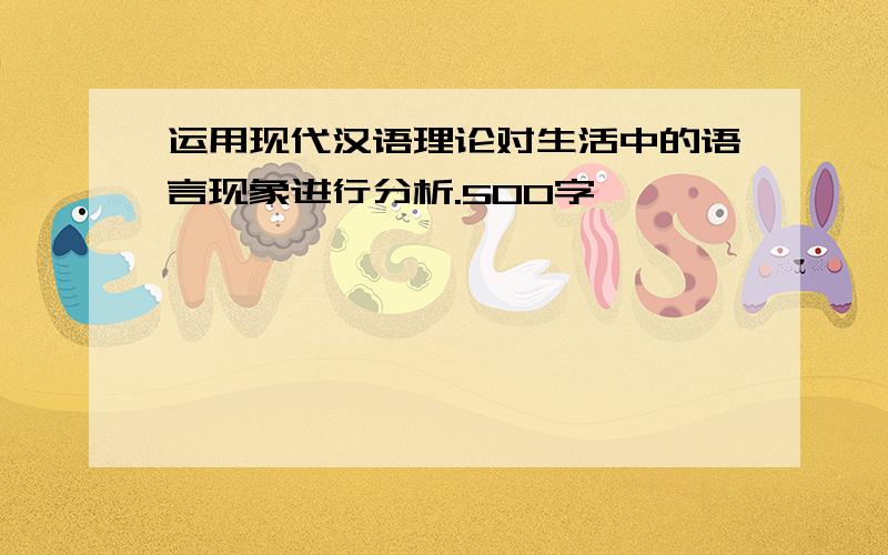 运用现代汉语理论对生活中的语言现象进行分析.500字,