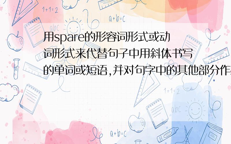 用spare的形容词形式或动词形式来代替句子中用斜体书写的单词或短语,并对句字中的其他部分作必要的改动.There is an extra wheel in the back of the car.(斜体书写是an extra)I always go on excursions in my free