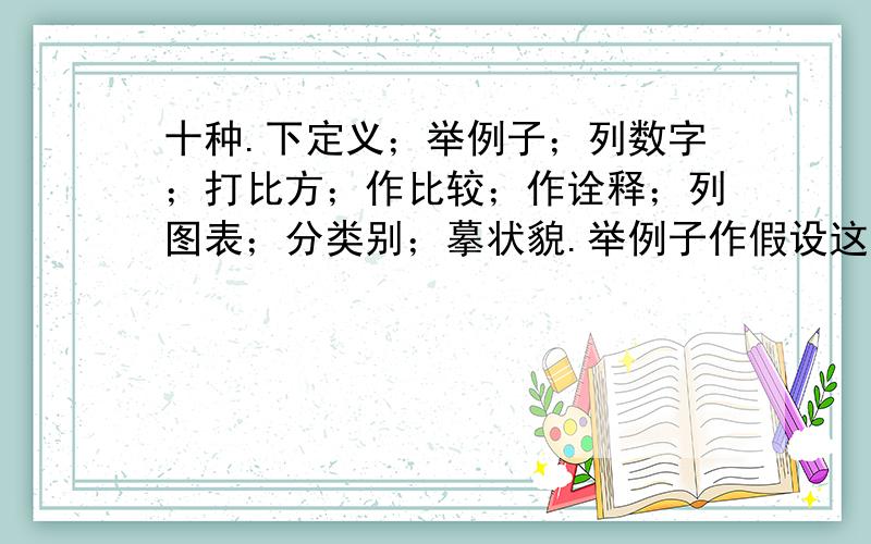 十种.下定义；举例子；列数字；打比方；作比较；作诠释；列图表；分类别；摹状貌.举例子作假设这些说明方法的关键词?比方说：打比方 ,生动形象 列图表 直观形象...其他我就不确定了