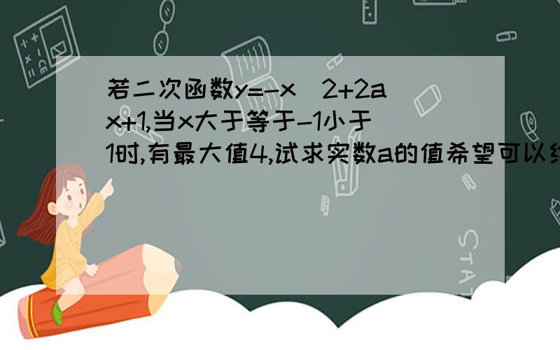 若二次函数y=-x^2+2ax+1,当x大于等于-1小于1时,有最大值4,试求实数a的值希望可以给我过程