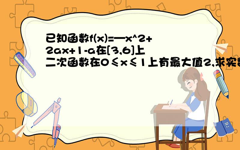 已知函数f(x)=—x^2+2ax+1-a在[3,6]上二次函数在0≤x≤1上有最大值2,求实数a的值