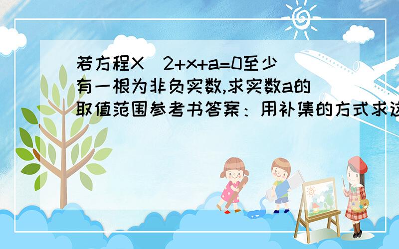 若方程X^2+x+a=0至少有一根为非负实数,求实数a的取值范围参考书答案：用补集的方式求这道题.若方程无非负实根,则有①1-4a < 0或②1-4a >= 0x1 + x2 = -1 < 0x1x2 = a > 0 或③x1 + x2 = -1 ＞ 0x1x2 = a =0韦达