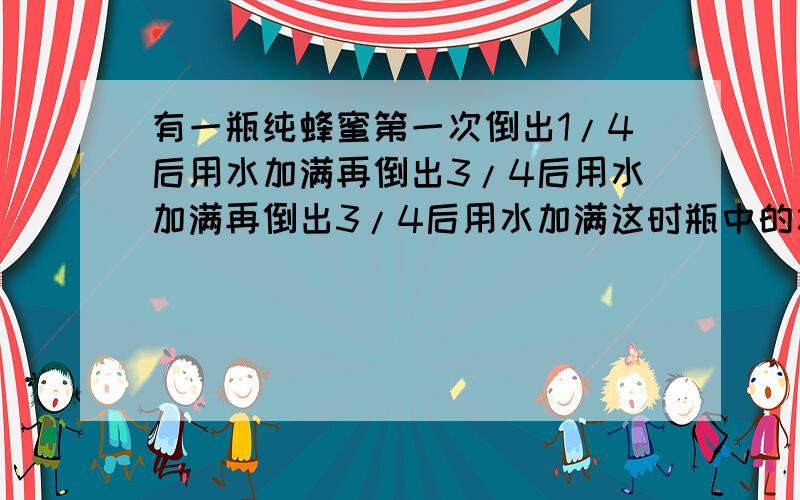 有一瓶纯蜂蜜第一次倒出1/4后用水加满再倒出3/4后用水加满再倒出3/4后用水加满这时瓶中的水占几分之几