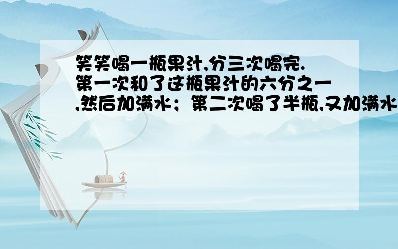 笑笑喝一瓶果汁,分三次喝完.第一次和了这瓶果汁的六分之一,然后加满水；第二次喝了半瓶,又加满水；第三次一饮而尽.笑笑喝的果汁多还是水多?为什么?注意：是分【三】次喝完~