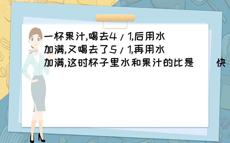 一杯果汁,喝去4/1,后用水加满,又喝去了5/1,再用水加满,这时杯子里水和果汁的比是（）快