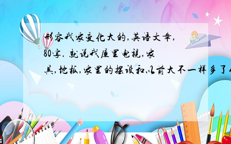 形容我家变化大的,英语文章,80字. 就说我屋里电视,家具,地板,家里的摆设和以前大不一样多了什么,什么变了,只写屋里的变化