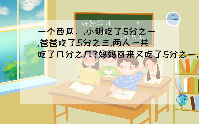 一个西瓜、,小明吃了5分之一,爸爸吃了5分之三,两人一共吃了几分之几?妈妈回来又吃了5分之一,这个西瓜还有剩余吗