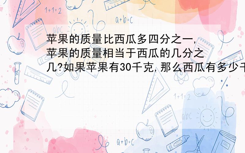 苹果的质量比西瓜多四分之一,苹果的质量相当于西瓜的几分之几?如果苹果有30千克,那么西瓜有多少千克?