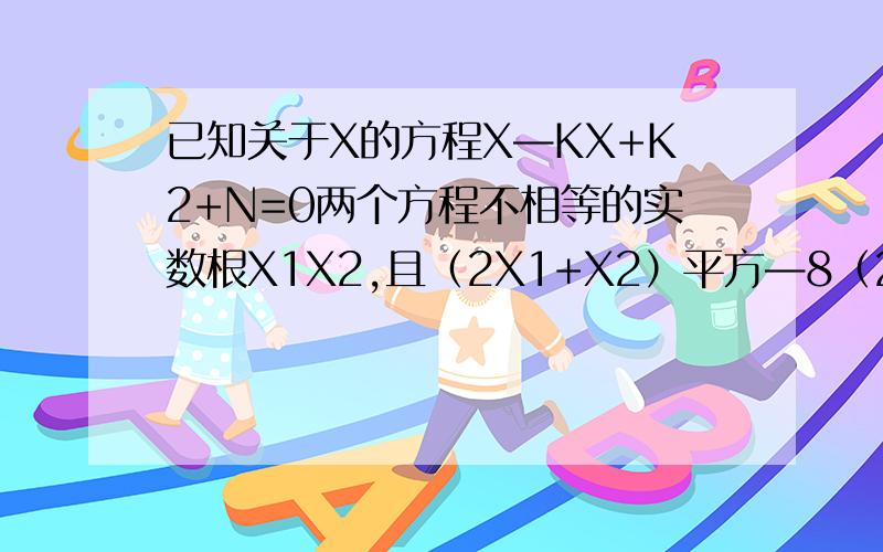 已知关于X的方程X—KX+K2+N=0两个方程不相等的实数根X1X2,且（2X1+X2）平方—8（2X1+X2）+15=0（1）求：N〈0   （2）试用K的代数式表示X1（3）当N=—3时K的值  注：X是未知数