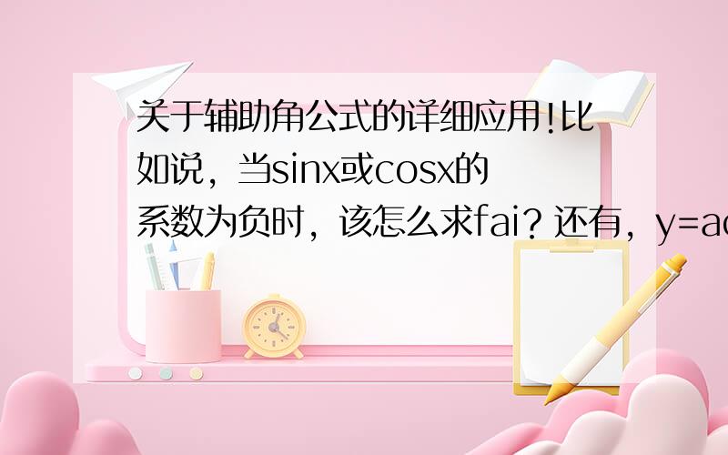 关于辅助角公式的详细应用!比如说，当sinx或cosx的系数为负时，该怎么求fai？还有，y=acos（x+fai）+bsin（x+fai）应该化成什么样子。请朋友们说一下应用时要注意的细节问题！