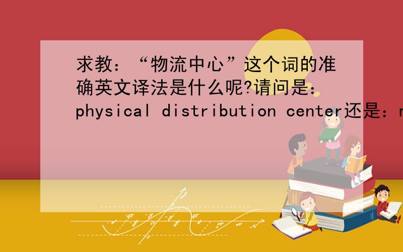 求教：“物流中心”这个词的准确英文译法是什么呢?请问是：physical distribution center还是：materials circulation center或者：logistics center还是其他?