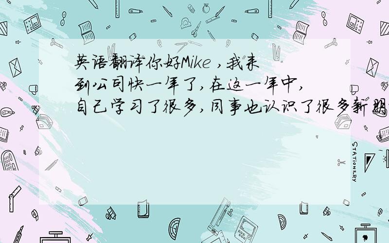 英语翻译你好Mike ,我来到公司快一年了,在这一年中,自己学习了很多,同事也认识了很多新朋友,希望在2011年,我们这个团队 ,能有更好的表现,能卖出更多的机器.最后希望每个人都身体健康.