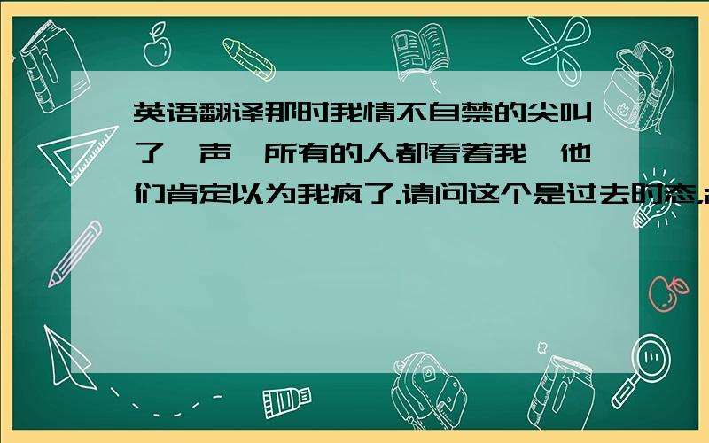 英语翻译那时我情不自禁的尖叫了一声,所有的人都看着我,他们肯定以为我疯了.请问这个是过去时态，i can't help需要变成i couldn't help吗？