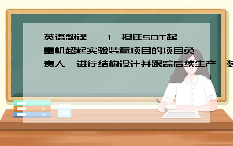 英语翻译一、1、担任50T起重机超起实验装置项目的项目负责人,进行结构设计并跟踪后续生产,装配,实验等所有事宜; 2、担任国内首台千吨起重机大臂自卸装置与超起后拉板的项目负责人,进