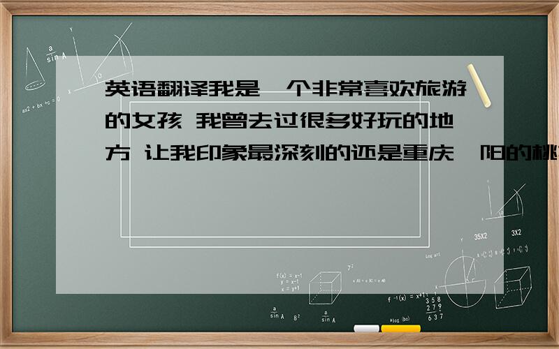 英语翻译我是一个非常喜欢旅游的女孩 我曾去过很多好玩的地方 让我印象最深刻的还是重庆酉阳的桃花源 它是一个风景秀丽的人间仙境 那里也有很多土家美食 可以跳土家摆手舞 让人去了