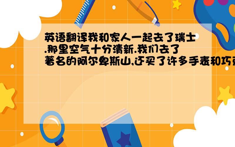 英语翻译我和家人一起去了瑞士.那里空气十分清新.我们去了著名的阿尔卑斯山,还买了许多手表和巧克力.瑞士人很热情,对我们也很友好.瑞士真是一个美丽的地方.我爱瑞士.应该不是很难,但