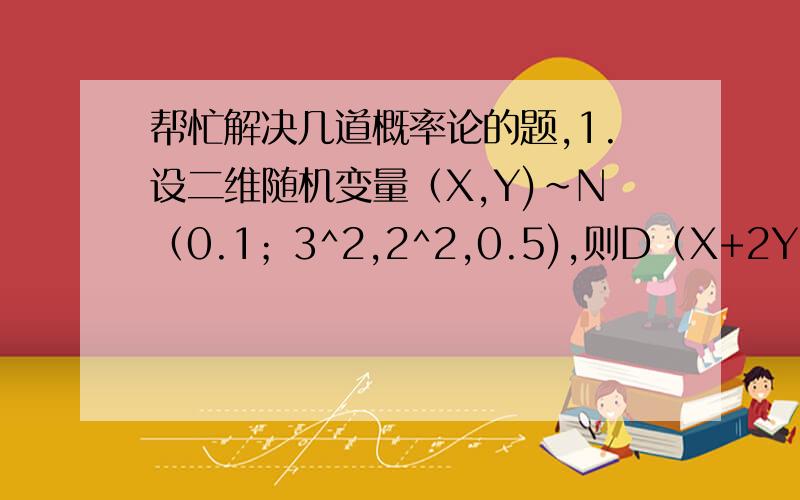 帮忙解决几道概率论的题,1.设二维随机变量（X,Y)~N（0.1；3^2,2^2,0.5),则D（X+2Y)=_________?2.随机变量Xi,i=1,2...10；相互独立,E(Xi)=1,D(Xi)=2,则P(|i=1到10∑ Xi-10|=_________?3.设随机变量X、Y满足：X+2Y=1,则X与